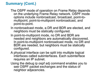 Summary (Cont.)
  The OSPF mode of operation on Frame Relay depends
    on the underlying Frame Relay network. OSPF mode
    options include nonbroadcast, broadcast, point-to-
    multipoint, point-to-multipoint nonbroadcast, and
    point-to-point.
  In nonbroadcast mode, a DR and BDR are elected, and
    neighbors must be statically configured.
  In point-to-multipoint mode, no DR and BDR are
    needed and neighbors are automatically discovered.
    In point-to-multipoint nonbroadcast mode, no DR and
    BDR are needed, but neighbors must be statically
    configured.
  A physical interface can be split into multiple logical
    interfaces called subinterfaces. Each subinterface
    requires an IP subnet.
  Using the debug ip ospf adj command enables you to
    see OSPF packet exchanges and the status of
    neighbor adjacencies.
 