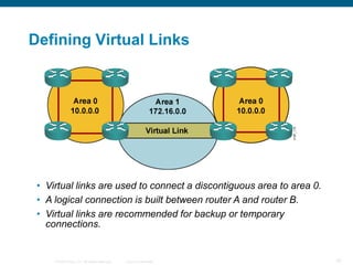 Defining Virtual Links




 • Virtual links are used to connect a discontiguous area to area 0.
 • A logical connection is built between router A and router B.
 • Virtual links are recommended for backup or temporary
   connections.


     © 2008 Cisco, Inc. All rights reserved.   Cisco Confidential      76
 
