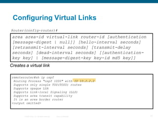 Configuring Virtual Links
Router(config-router)#
 area area-id virtual-link router-id [authentication
 [message-digest | null]] [hello-interval seconds]
 [retransmit-interval seconds] [transmit-delay
 seconds] [dead-interval seconds] [[authentication-
 key key] | [message-digest-key key-id md5 key]]
Creates a virtual link

remoterouter#sh ip ospf
 Routing Process "ospf 1000" with ID 10.2.2.2
 Supports only single TOS(TOS0) routes
 Supports opaque LSA
 Supports Link-local Signaling (LLS)
 Supports area transit capability
 It is an area border router
<output omitted>



        © 2008 Cisco, Inc. All rights reserved.   Cisco Confidential   77
 