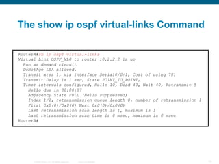 The show ip ospf virtual-links Command

RouterA#sh ip ospf virtual-links
Virtual Link OSPF_VL0 to router 10.2.2.2 is up
  Run as demand circuit
  DoNotAge LSA allowed.
  Transit area 1, via interface Serial0/0/1, Cost of using 781
  Transmit Delay is 1 sec, State POINT_TO_POINT,
  Timer intervals configured, Hello 10, Dead 40, Wait 40, Retransmit 5
    Hello due in 00:00:07
    Adjacency State FULL (Hello suppressed)
    Index 1/2, retransmission queue length 0, number of retransmission 1
    First 0x0(0)/0x0(0) Next 0x0(0)/0x0(0)
    Last retransmission scan length is 1, maximum is 1
    Last retransmission scan time is 0 msec, maximum is 0 msec
RouterA#




      © 2008 Cisco, Inc. All rights reserved.   Cisco Confidential         79
 