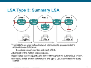 LSA Type 3: Summary LSA




 Type 3 LSAs are used to flood network information to areas outside the
  originating area (interarea)
      Describes network number and mask of link.
 Advertised by the ABR of originating area.
 Regenerated by subsequent ABRs to flood throughout the autonomous system.
 By default, routes are not summarized, and type 3 LSA is advertised for every
  subnet.

   © 2008 Cisco, Inc. All rights reserved.   Cisco Confidential                  83
 