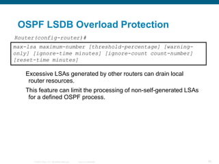 OSPF LSDB Overload Protection
Router(config-router)#
max-lsa maximum-number [threshold-percentage] [warning-
only] [ignore-time minutes] [ignore-count count-number]
[reset-time minutes]

   Excessive LSAs generated by other routers can drain local
    router resources.
   This feature can limit the processing of non-self-generated LSAs
    for a defined OSPF process.




      © 2008 Cisco, Inc. All rights reserved.   Cisco Confidential    90
 