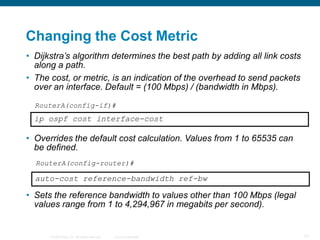 Changing the Cost Metric
• Dijkstra’s algorithm determines the best path by adding all link costs
  along a path.
• The cost, or metric, is an indication of the overhead to send packets
  over an interface. Default = (100 Mbps) / (bandwidth in Mbps).

  RouterA(config-if)#
  ip ospf cost interface-cost

• Overrides the default cost calculation. Values from 1 to 65535 can
  be defined.
  RouterA(config-router)#

  auto-cost reference-bandwidth ref-bw

• Sets the reference bandwidth to values other than 100 Mbps (legal
  values range from 1 to 4,294,967 in megabits per second).


      © 2008 Cisco, Inc. All rights reserved.   Cisco Confidential         91
 