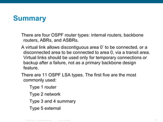 Summary

 There are four OSPF router types: internal routers, backbone
  routers, ABRs, and ASBRs.
 A virtual link allows discontiguous area 0’ to be connected, or a
  disconnected area to be connected to area 0, via a transit area.
  Virtual links should be used only for temporary connections or
  backup after a failure, not as a primary backbone design
  feature.
 There are 11 OSPF LSA types. The first five are the most
  commonly used:
        Type 1 router
        Type 2 network
        Type 3 and 4 summary
        Type 5 external

  © 2008 Cisco, Inc. All rights reserved.   Cisco Confidential       92
 