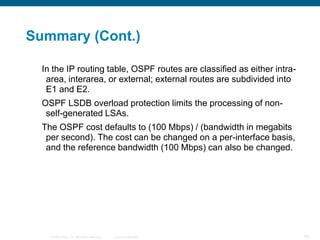 Summary (Cont.)

  In the IP routing table, OSPF routes are classified as either intra-
   area, interarea, or external; external routes are subdivided into
   E1 and E2.
  OSPF LSDB overload protection limits the processing of non-
   self-generated LSAs.
  The OSPF cost defaults to (100 Mbps) / (bandwidth in megabits
   per second). The cost can be changed on a per-interface basis,
   and the reference bandwidth (100 Mbps) can also be changed.




    © 2008 Cisco, Inc. All rights reserved.   Cisco Confidential         93
 