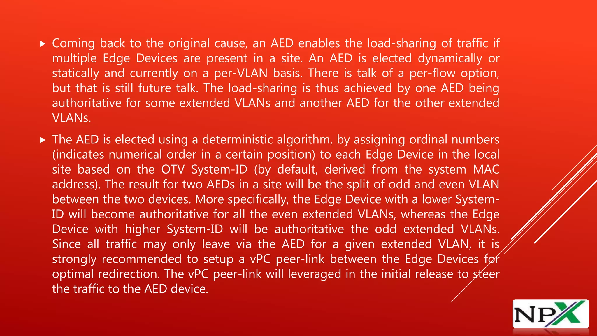  Coming back to the original cause, an AED enables the load-sharing of traffic if
multiple Edge Devices are present in a site. An AED is elected dynamically or
statically and currently on a per-VLAN basis. There is talk of a per-flow option,
but that is still future talk. The load-sharing is thus achieved by one AED being
authoritative for some extended VLANs and another AED for the other extended
VLANs.
 The AED is elected using a deterministic algorithm, by assigning ordinal numbers
(indicates numerical order in a certain position) to each Edge Device in the local
site based on the OTV System-ID (by default, derived from the system MAC
address). The result for two AEDs in a site will be the split of odd and even VLAN
between the two devices. More specifically, the Edge Device with a lower System-
ID will become authoritative for all the even extended VLANs, whereas the Edge
Device with higher System-ID will be authoritative the odd extended VLANs.
Since all traffic may only leave via the AED for a given extended VLAN, it is
strongly recommended to setup a vPC peer-link between the Edge Devices for
optimal redirection. The vPC peer-link will leveraged in the initial release to steer
the traffic to the AED device.
 