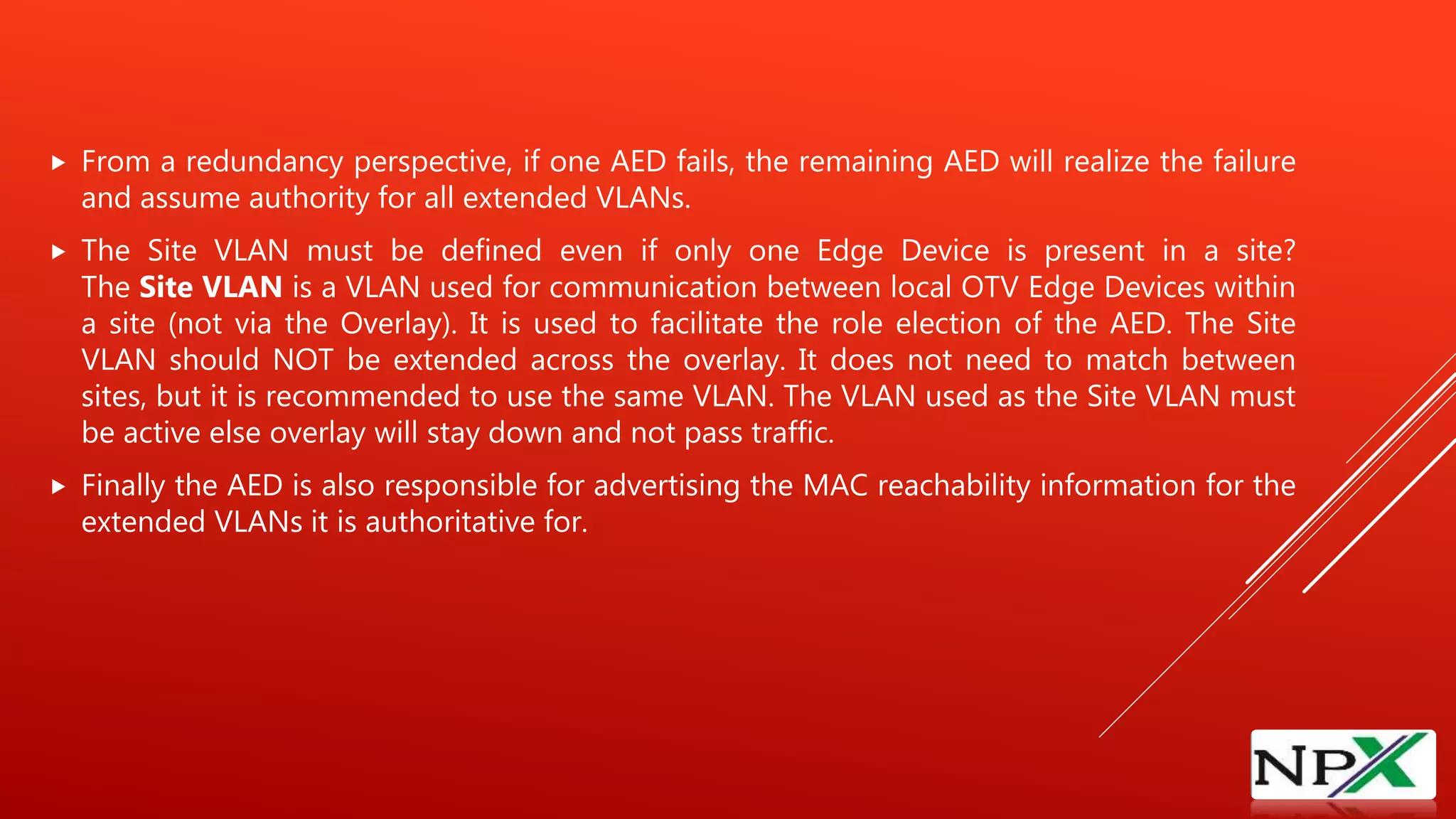  From a redundancy perspective, if one AED fails, the remaining AED will realize the failure
and assume authority for all extended VLANs.
 The Site VLAN must be defined even if only one Edge Device is present in a site?
The Site VLAN is a VLAN used for communication between local OTV Edge Devices within
a site (not via the Overlay). It is used to facilitate the role election of the AED. The Site
VLAN should NOT be extended across the overlay. It does not need to match between
sites, but it is recommended to use the same VLAN. The VLAN used as the Site VLAN must
be active else overlay will stay down and not pass traffic.
 Finally the AED is also responsible for advertising the MAC reachability information for the
extended VLANs it is authoritative for.
 