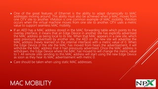 MAC MOBILITY
 One of the great features of Ethernet is the ability to adapt dynamically to MAC
addresses moving around. This ability must also be achieved when a MAC moves from
one OTV site to another. VMotion is one common example of MAC mobility. VMotion
occurs when the virtual machine moves from one site to another. OTV uses a metric
value to support seamless MAC mobility.
 If an AED has a MAC address stored in the MAC forwarding table which points to the
overlay interface, it means that an Edge Device in another site has explicitly advertised
the MAC address as being local to its site. When that MAC appears in a new site, which
were previously advertised by another site, the AED on the new site will advertise the
MAC address (newly learned on the internal interface) with a metric value of 0. When
the Edge Device in the site the MAC has moved from hears the advertisement, it will
withdraw the MAC address that it had previously advertised. Once the MAC address is
withdrawn, the Edge Device where the MAC has moved to will change the metric value
to 1. All remote sites sending to this MAC address will start using the new Edge Device
as soon as they hear its MAC advertisement with metric 0.
 Care should be taken when using static MAC addresses.
 