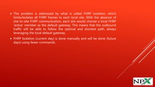  This problem is addressed by what is called FHRP isolation, which
limits/isolates all FHRP frames to each local site. With the absence of
site-to-site FHRP communication, each site would choose a local FHRP
‘active’ member as the default gateway. This means that the outbound
traffic will be able to follow the optimal and shortest path, always
leveraging the local default gateway.
 FHRP Isolation (current day) is done manually and will be done (future
days) using fewer commands.
 