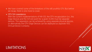 LIMITATIONS
 We have covered some of the limitations of the still youthful OTV. But before
we recap, there is one more to cover.
 OTV SVI coexistence
With the current implementations of NX-OS, the OTV encapsulation (i.e., the
Edge Device) and the SVI exit point for a given VLAN must be separate
devices. This separation can be achieved by using separate physical devices,
or alternatively the OTV Edge Devices can be deployed as separate VDC
(Virtual Device Contexts).
 