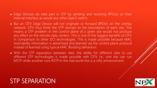 STP SEPARATION
 Edge Devices do take part in STP by sending and receiving BPDUs on their
internal interface as would any other layer2 switch.
 But an OTV Edge Device will not originate or forward BPDUs on the overlay
network. OTV thus limits the STP domain to the boundaries of each site. This
means a STP problem in the control plane of a given site would not produce
any effect on the remote data centers. This is one of the biggest benefits of OTV
in comparison to other DCI technologies. This is made possible because MAC
reachability information is advertised and learned via the control plane protocol
instead of learned using typical MAC flooding behaviour.
 With the STP separation between sites, the ability for different sites to use
different STP technologies is made possible with OTV. I.e., one site can run
MSTP while another runs RSTP. In the real world this is a nifty enhancement.
 