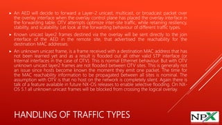HANDLING OF TRAFFIC TYPES
 An AED will decide to forward a Layer-2 unicast, multicast, or broadcast packet over
the overlay interface when the overlay control plane has placed the overlay interface in
the forwarding table. OTV attempts optimize inter-site traffic, while retaining resiliency,
stability, and scalability. Let look at the forwarding behaviour of different traffic types.
 Known unicast layer2 frames destined via the overlay will be sent directly to the join
interface of the AED in the remote site, that advertised the reachability for the
destination MAC addresses.
 An unknown unicast frame, is a frame received with a destination MAC address that has
not been learned yet and as a result is flooded out all other valid STP interface (or
Internal interfaces in the case of OTV). This is normal Ethernet behaviour. But with OTV
unknown unicast layer2 frames are not flooded between OTV sites. This is generally not
an issue since hosts become known the moment they emit one packet. The time for
the MAC reachability information to be propagated between all sites is nominal. The
assumption with OTV is that no host on the network is completely silent. Again there is
talk of a feature available in future NX-OS releases to enable selective flooding. On NX-
OS 5.1 all unknown unicast frames will be blocked from crossing the logical overlay.
 