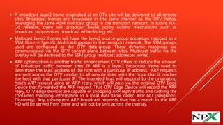  A broadcast layer2 frame originated at an OTV site will be delivered to all remote
sites. Broadcast frames are forwarded in the same manner as the OTV hellos,
leveraging the same ASM multicast group in the transport network. In future NX-
OS releases, there will broadcast based policy control mechanisms such as
broadcast suppression, broadcast white-listing, etc.
 Multicast layer2 frames will have the layer2 source group addresses mapped to a
SSM (Source Specific Multicast) groups in the transport network. The SSM groups
used are configured as the OTV data-group. These dynamic mappings are
communicated via the OTV control plane between sites. Multicast traffic via the
overlay will be destined to the SSM group multicast addresses joined.
 ARP optimization is another traffic enhancement OTV offers to reduce the amount
of broadcast traffic between sites. IP ARP is a layer2 broadcast frame used to
determine the MAC address of the host with a particular IP address. ARP requests
are sent across the OTV overlay to all remote sites, with the hope that it reaches
the host with that particular IP. The intended host will respond to the originating
host’s ARP request using an ARP reply, which will pass via the original OTV Edge
Device that forwarded the ARP request. That OTV Edge Device will record the ARP
reply. OTV Edge Devices are capable of snooping ARP reply traffic and caching the
contained mapping information in a local data table called ARP ND (Neighbor-
Discovery). Any subsequent ARP broadcast requests that has a match in the ARP
ND will be served from there and will not be sent across the overlay.
 