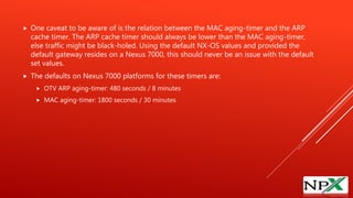  One caveat to be aware of is the relation between the MAC aging-timer and the ARP
cache timer. The ARP cache timer should always be lower than the MAC aging-timer,
else traffic might be black-holed. Using the default NX-OS values and provided the
default gateway resides on a Nexus 7000, this should never be an issue with the default
set values.
 The defaults on Nexus 7000 platforms for these timers are:
 OTV ARP aging-timer: 480 seconds / 8 minutes
 MAC aging-timer: 1800 seconds / 30 minutes
 