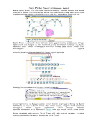 Cisco Packet Tracer програмын тухай
Cisco Packet Tracer бол сүлжээний симуляцын хүчирхэг програм хангамж юм. Үүнийг
ашиглан та өөрийн сүлжээт ертөнцийг үүсгэж, түүн дээр туршилт хийж, ажиллагааг алхам
алхамаар шалгаж улмаар сүлжээний мэдлэгээ улам илүү нэмэгдүүлэх боломжтой юм.
Packet Tracer нь физикийн болон логикийн өргөн уудам боломж, загварчлалыг олгодог
програм юм. Энэ програм нь мөн сүлжээний дотоод ажиллагааг ойлгоход танд туслах
төсөөлөл бүхий нэмэлт боломжуудыг багтаасан бөгөөд доор жишээ болгон цөөн
боломжуудыг дурдья.
Ашиглах боломжтой төхөөрөмжүүдийг дараах зурагт харуулав
Пакетуудыг дараах нөхцлүүдээр шүүж, харах боломжтой
Энэхүү програм нь өөр бусад маш олон нэмэлт боломж, онцлогуудтай бөгөөд тэр бүрийг
тайлбарлах нь маш их бичлэг болно. Мөн нэмэлт жишээ, тохиргоо бүхий сүлжээний
файлуудыг өөрийн суусан директорын saves фолдерт агуулдаг.
Програм хангамжийн 6.0.1 хувилбарыг ТАТАХ линк рүү хандаж үнэгүй татаж болно.
Дараа дараагийн нийтлэлүүдэд Packet Tracer v6.0.1-ийг ашиглан сүлжээнд тулгарсан
асуудлуудыг шийдвэрлэх жишээ бодлогуудыг хүргэх болно.
 