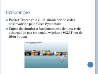 INTRODUÇÃO
 Packet Tracer v5.3 é um simulador de redes
desenvolvido pela Cisco Systems®;
 Capaz de simular o funcionamento de uma rede
ethernet de par trançado, wireless (802.11) ou de
fibra óptica;
 