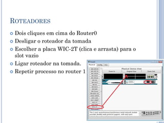 ROTEADORES
 Dois cliques em cima do Router0
 Desligar o roteador da tomada
 Escolher a placa WIC-2T (clica e arrasta) para o
slot vazio
 Ligar roteador na tomada.
 Repetir processo no router 1
 