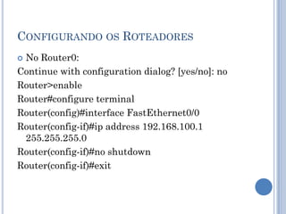 CONFIGURANDO OS ROTEADORES
 No Router0:
Continue with configuration dialog? [yes/no]: no
Router>enable
Router#configure terminal
Router(config)#interface FastEthernet0/0
Router(config-if)#ip address 192.168.100.1
255.255.255.0
Router(config-if)#no shutdown
Router(config-if)#exit
 