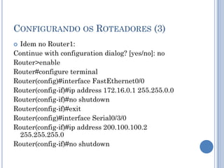 CONFIGURANDO OS ROTEADORES (3)
 Idem no Router1:
Continue with configuration dialog? [yes/no]: no
Router>enable
Router#configure terminal
Router(config)#interface FastEthernet0/0
Router(config-if)#ip address 172.16.0.1 255.255.0.0
Router(config-if)#no shutdown
Router(config-if)#exit
Router(config)#interface Serial0/3/0
Router(config-if)#ip address 200.100.100.2
255.255.255.0
Router(config-if)#no shutdown
 
