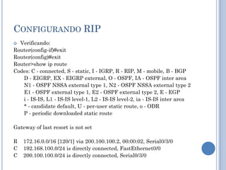 CONFIGURANDO RIP
 Verificando:
Router(config-if)#exit
Router(config)#exit
Router>show ip route
Codes: C - connected, S - static, I - IGRP, R - RIP, M - mobile, B - BGP
D - EIGRP, EX - EIGRP external, O - OSPF, IA - OSPF inter area
N1 - OSPF NSSA external type 1, N2 - OSPF NSSA external type 2
E1 - OSPF external type 1, E2 - OSPF external type 2, E - EGP
i - IS-IS, L1 - IS-IS level-1, L2 - IS-IS level-2, ia - IS-IS inter area
* - candidate default, U - per-user static route, o - ODR
P - periodic downloaded static route
Gateway of last resort is not set
R 172.16.0.0/16 [120/1] via 200.100.100.2, 00:00:02, Serial0/3/0
C 192.168.100.0/24 is directly connected, FastEthernet0/0
C 200.100.100.0/24 is directly connected, Serial0/3/0
 