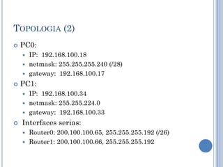 TOPOLOGIA (2)
 PC0:
 IP: 192.168.100.18
 netmask: 255.255.255.240 (/28)
 gateway: 192.168.100.17
 PC1:
 IP: 192.168.100.34
 netmask: 255.255.224.0
 gateway: 192.168.100.33
 Interfaces serias:
 Router0: 200.100.100.65, 255.255.255.192 (/26)
 Router1: 200.100.100.66, 255.255.255.192
 