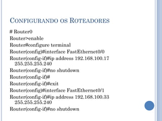 CONFIGURANDO OS ROTEADORES
# Router0
Router>enable
Router#configure terminal
Router(config)#interface FastEthernet0/0
Router(config-if)#ip address 192.168.100.17
255.255.255.240
Router(config-if)#no shutdown
Router(config-if)#
Router(config-if)#exit
Router(config)#interface FastEthernet0/1
Router(config-if)#ip address 192.168.100.33
255.255.255.240
Router(config-if)#no shutdown
 