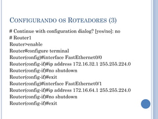 CONFIGURANDO OS ROTEADORES (3)
# Continue with configuration dialog? [yes/no]: no
# Router1
Router>enable
Router#configure terminal
Router(config)#interface FastEthernet0/0
Router(config-if)#ip address 172.16.32.1 255.255.224.0
Router(config-if)#no shutdown
Router(config-if)#exit
Router(config)#interface FastEthernet0/1
Router(config-if)#ip address 172.16.64.1 255.255.224.0
Router(config-if)#no shutdown
Router(config-if)#exit
 