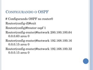 CONFIGURANDO O OSPF
# Configurando OSPF no router0
Router(config-if)#exit
Router(config)#router ospf 1
Router(config-router)#network 200.100.100.64
0.0.0.63 area 0
Router(config-router)#network 192.168.100.16
0.0.0.15 area 0
Router(config-router)#network 192.168.100.32
0.0.0.15 area 0
 