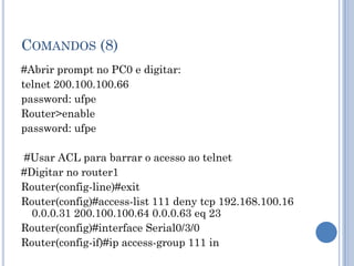 COMANDOS (8)
#Abrir prompt no PC0 e digitar:
telnet 200.100.100.66
password: ufpe
Router>enable
password: ufpe
#Usar ACL para barrar o acesso ao telnet
#Digitar no router1
Router(config-line)#exit
Router(config)#access-list 111 deny tcp 192.168.100.16
0.0.0.31 200.100.100.64 0.0.0.63 eq 23
Router(config)#interface Serial0/3/0
Router(config-if)#ip access-group 111 in
 