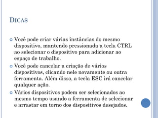 DICAS
 Você pode criar várias instâncias do mesmo
dispositivo, mantendo pressionada a tecla CTRL
ao selecionar o dispositivo para adicionar ao
espaço de trabalho.
 Você pode cancelar a criação de vários
dispositivos, clicando nele novamente ou outra
ferramenta. Além disso, a tecla ESC irá cancelar
qualquer ação.
 Vários dispositivos podem ser selecionados ao
mesmo tempo usando a ferramenta de selecionar
e arrastar em torno dos dispositivos desejados.
 