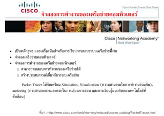 จํ าลองการทํางานของเครือข่ายคอมพิวเตอร์



• เป็ นหลักสูตร และเครืองมือสําหรับการเรียนการสอนระบบเครือข่ายทีง่าย
• จําลองเครือข่ายคอมพิวเตอร์
• จําลองการทํางานของเครือข่ายคอมพิวเตอร์
   o สามารถทดสอบการทํางานของเครือข่ายได้
   o สร้ างประสบการณ์เกียวกับระบบเครือข่าย

        Packet Tracer ได้ จัดเตรียม Simulation, Visualization (ความสามารถในการทํางานร่วมกัน),
 authoring (การอํานวยความสะดวกในการเรียนการสอน และการเรียนรู้แนวคิดของเทคโนโลยีที
 ซับซ้ อน)

                  ทีมา : http://www.cisco.com/web/learning/netacad/course_catalog/PacketTracer.html
 