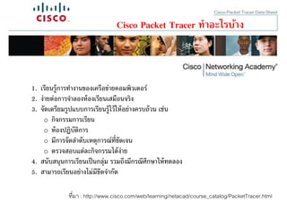 Cisco Packet Tracer ทําอะไรบ้าง



1. เรียนรู้การทํางานของเครือข่ายคอมพิวเตอร์
2. ง่ายต่อการจําลองห้ องเรียนเสมือนจริง
3. จัดเตรียมรูปแบบการเรียนรู้ไว้ ให้ อย่างครบถ้ วน เช่น
     o กิจกรรมการเรียน
     o ห้ องปฏิบัติการ
     o มีการจัดลําดับเหตุการณ์ทชัดเจน
                                 ี
     o ตรวจสอบแต่ละกิจกรรมได้ ง่าย
4. สนับสนุนการเรียนเป็ นกลุ่ม รวมถึงมีกรณีศกษาให้ ทดลอง
                                             ึ
5. สามารถเรียนอย่างไม่มีขดจํากัด
                           ี

             ทีมา : http://www.cisco.com/web/learning/netacad/course_catalog/PacketTracer.html
 
