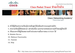 Cisco Packet Tracer ทําอะไรบ้าง




6. ทําให้ ผ้ ูเรียนสามารถเรียนรู้จากหลักสูตรได้ เหมือนทํางานบนอุปกรณ์จริง
7. สามารถเรียนรู้ได้ ตลอดเวลา อย่างต่อเนือง และสามารถทดสอบความเข้ าใจของผู้เรียนได้
8. เป็ นแนวทางให้ ผ้ ูเรียนสมารถสร้ างประสบการณ์ในการสอบ CCNA® ได้
9. Modular Devices
10. Multiuser Functionality
11. Tutorials
12. Help


              ทีมา : http://www.cisco.com/web/learning/netacad/course_catalog/PacketTracer.html
 