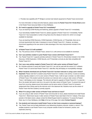 ●

Provides new capability with PT Bridge to connect real network equipment to Packet Tracer environment

For more information on these and other features, please review the Packet Tracer 6.0.1 Errata Sheet posted
in the Packet Tracer resources folder on Cisco NetSpace.
Q. Do I need to upgrade to Packet Tracer 6.0.1 immediately?
A.

If you are teaching CCNA Routing and Switching, please upgrade to Packet Tracer 6.0.1 immediately.
If you had already installed Packet Tracer 6.0, please upgrade to Packet Tracer 6.0.1 immediately. Packet
Tracer 6.0.1 has incorporated a number of bug fixes since the release of version 6.0, which is no longer
available for download.
If you are teaching CCNA Discovery, CCNA Exploration, CCNA Security, or IT Essentials, there are no
curricula requirements that make it necessary to move to Packet Tracer 6.0.1. However, we always
recommend upgrading to the new version to take advantage of the many improvements included in this
release.

Q. Is Packet Tracer 5.3.3 still available?
A.

Yes. The previous version of Packet Tracer, version 5.3.3, will continue to be available for download.

Q. Can I use activities created in a prior Packet Tracer version with Packet Tracer 6.0.1?
A.

Yes. Packet Tracer 6.0.1 supports activities authored in Packet Tracer 5.X. All activities included in the CCNA
Discovery, CCNA Exploration, CCNA Security, and IT Essentials curricula are also fully compatible with
Packet Tracer 6.0.1.

Q. Can I use a new activity created in Packet Tracer 6.0.1 with a prior version of Packet Tracer?
A.

No. Activities authored or saved with Packet Tracer 6.0.1 can only be used with the version 6.0.1 software.
Packet Tracer 5.X cannot load Packet Tracer 6.0.1 data files; they will display an incompatibility message.

Q. What if students download and use Packet Tracer 6.0.1 but their instructor is using a prior version?
A.

Important: Please note that if a student using Packet Tracer 6.0.1 creates a new activity, or saves an existing
activity originally created in a 5.X or prior version of Packet Tracer, it will not open correctly in an older version
of Packet Tracer. If the student submits the activity to an instructor who is using an older version of Packet
Tracer, it will display an error message. The instructor will need to upgrade to Packet Tracer 6.0.1 to open the
file or the student will need to redo her or his work in the older version of Packet Tracer. To prevent this type of
issue from occurring, please ensure that students use the same version of Packet Tracer for homework
assignments that is being used by the instructor and in the classroom lab. Students must use the version of
Packet Tracer that their academy currently supports.

Q. What if I’m using an older version of Packet Tracer and have an issue?
A.

If you are using an older version of Packet Tracer and encounter an issue, please download and install Packet
Tracer 6.0.1. Most known issues in older versions of Packet Tracer were fixed in the 6.0.1 release. If the issue
persists in the latest version, please contact the Global Support desk for assistance. To access the Support
Desk, log in to Cisco NetSpace, click Help at the top of the page, then select Contact Support.

Q. Can students and instructors install Packet Tracer on their home computers or personal laptops?
A.

Yes. Packet Tracer can be freely distributed to any Networking Academy instructor, student, or alumni. This
enables students to use Packet Tracer on any computer outside of class for homework, practice, and
exploratory learning.

© 2013 Cisco and/or its affiliates. All rights reserved. This document is Cisco Public.

Page 2 of 5

 