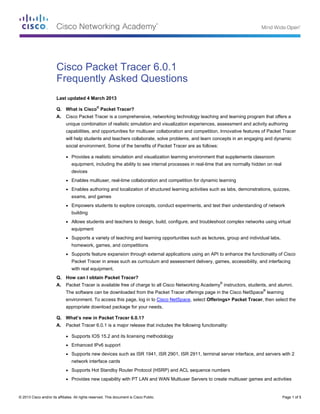 Cisco Packet Tracer 6.0.1
Frequently Asked Questions
Last updated 4 March 2013
Q. What is Cisco® Packet Tracer?
A.

Cisco Packet Tracer is a comprehensive, networking technology teaching and learning program that offers a
unique combination of realistic simulation and visualization experiences, assessment and activity authoring
capabilities, and opportunities for multiuser collaboration and competition. Innovative features of Packet Tracer
will help students and teachers collaborate, solve problems, and learn concepts in an engaging and dynamic
social environment. Some of the benefits of Packet Tracer are as follows:
●

Provides a realistic simulation and visualization learning environment that supplements classroom
equipment, including the ability to see internal processes in real-time that are normally hidden on real
devices

●

Enables multiuser, real-time collaboration and competition for dynamic learning

●

Enables authoring and localization of structured learning activities such as labs, demonstrations, quizzes,
exams, and games

●

Empowers students to explore concepts, conduct experiments, and test their understanding of network
building

●

Allows students and teachers to design, build, configure, and troubleshoot complex networks using virtual
equipment

●

Supports a variety of teaching and learning opportunities such as lectures, group and individual labs,
homework, games, and competitions

●

Supports feature expansion through external applications using an API to enhance the functionality of Cisco
Packet Tracer in areas such as curriculum and assessment delivery, games, accessibility, and interfacing
with real equipment.

Q. How can I obtain Packet Tracer?
A.

Packet Tracer is available free of charge to all Cisco Networking Academy® instructors, students, and alumni.
The software can be downloaded from the Packet Tracer offerings page in the Cisco NetSpace® learning
environment. To access this page, log in to Cisco NetSpace, select Offerings> Packet Tracer, then select the
appropriate download package for your needs.

Q. What’s new in Packet Tracer 6.0.1?
A.

Packet Tracer 6.0.1 is a major release that includes the following functionality:
●

Supports IOS 15.2 and its licensing methodology

●

Enhanced IPv6 support

●

Supports new devices such as ISR 1941, ISR 2901, ISR 2911, terminal server interface, and servers with 2
network interface cards

●

Supports Hot Standby Router Protocol (HSRP) and ACL sequence numbers

●

Provides new capability with PT LAN and WAN Multiuser Servers to create multiuser games and activities

© 2013 Cisco and/or its affiliates. All rights reserved. This document is Cisco Public.

Page 1 of 5

 