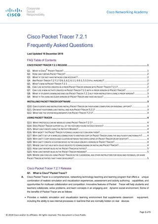Cisco Networking Academy
Page 1 of 5
© 2018 Cisco and/or its affiliates. All rights reserved. This document is Cisco Public.
Cisco Packet Tracer 7.2.1
Frequently Asked Questions
Last Updated 18 December 2018
FAQ Table of Contents
CISCO PACKET TRACER 7.2.1 RELEASE..................................................................................................................1
Q1. WHAT IS CISCO® PACKET TRACER?.............................................................................................................................1
Q2. HOW CAN I OBTAIN PACKET TRACER?..........................................................................................................................2
Q3. WHAT IF I DO NOT HAVE NETACAD.COM ACCOUNT?........................................................................................................2
Q4. ARE PACKET TRACER 7.27.17.06.3,6.2, 6.1.1, 6.0.1,5.3.3STILL AVAILABLE? ................................................................2
Q5. WHAT’S NEW IN PACKET TRACER 7.2.1 .......................................................................................................................2
Q6. CAN I USE ACTIVITIES CREATED IN A PRIOR PACKET TRACER VERSION WITH PACKET TRACER 7.2.1?............................................2
Q7. CAN I USE A NEW ACTIVITY CREATED IN PACKET TRACER 7.2.1WITH A PRIOR VERSION OF PACKET TRACER?................................2
Q8. WHAT IF STUDENTS DOWNLOAD AND USE PACKET TRACER 7.2.1 BUT THEIR INSTRUCTOR IS USING A PRIOR VERSION?...................3
Q9. WHAT IF I’M USING AN OLDER VERSION OF PACKET TRACER AND HAVE AN ISSUE? .................................................................3
INSTALLING PACKET TRACER SOFTWARE.............................................................................................................3
Q10. CAN STUDENTS AND INSTRUCTORS INSTALL PACKET TRACER ON THEIR HOME COMPUTERS OR PERSONAL LAPTOPS?.......................3
Q11. ON WHAT PLATFORMS CAN I INSTALL AND RUN PACKET TRACER 7.2.1? .............................................................................3
Q12. WHAT ARE THE SYSTEM REQUIREMENTS FOR PACKET TRACER 7.2.1?.................................................................................3
USING PACKET TRACER .......................................................................................................................................4
Q13. WHAT PROTOCOLS CAN BE MODELED USING PACKET TRACER 7.2.1? .................................................................................4
Q14. DOES PACKET TRACER SUPPORT ALL OF THE FEATURES FOUND IN CISCO DEVICES?.................................................................4
Q15. WHAT CAN I CREATE USING THE ACTIVITY WIZARD?.......................................................................................................4
Q16. WHYWON’T THE PACKET TRACER TUTORIALS LAUNCH SO I CAN VIEW THEM?.......................................................................4
Q17. WHY CAN’T I SET UP A WIRELESS CONNECTION TO ANOTHER COPY OF PACKET TRACER USING THE MULTIUSER FUNCTIONALITY? .......4
Q19. WHY CAN’T I COPY DEVICES AND CLUSTERS BETWEEN TWO OPEN COPIES OF PACKET TRACER ON MY DESKTOP?............................4
Q20. WHY CAN’T I CREATE A CUSTOM DEVICE IN THE LINUX UBUNTU VERSION OF PACKET TRACER?.................................................4
Q21. WHERE CAN I GET HELP WITH ISSUES RELATED TO DOWNLOADING OR INSTALLING PACKET TRACER?...........................................4
Q22. HOW CAN I REPORT BUGS IN THE PACKET TRACER ACTIVITIES?..........................................................................................5
Q23. HOW CAN I REPORT BUGS IN THE PACKET TRACER PROGRAM?..........................................................................................5
Q24. WHERE CAN I DISCUSS USING PACKET TRACER IN THE CLASSROOM, ASK OTHER INSTRUCTORS FOR IDEAS AND FEEDBACK, OR SHARE
PACKET TRACER ACTIVITIES THAT I HAVE DEVELOPED?..............................................................................................................5
Cisco Packet Tracer 7.2.1 Release
Q1. What is Cisco®
Packet Tracer?
A. Cisco Packet Tracer is a comprehensive, networking technology teaching and learning program that offers a unique
combination of realistic simulation and visualization experiences, assessment and activity authoring capabilities, and
opportunities for multiuser collaboration and competition. Innovative features of Packet Tracer will help students and
teachers collaborate, solve problems, and learn concepts in an engaging and dynamic social environment. Some of
the benefits of Packet Tracer are as follows:
● Provides a realistic simulation and visualization learning environment that supplements classroom equipment,
including the ability to see internal processes in real-time that are normally hidden on real devices
Corporate
Social
Responsibility
 