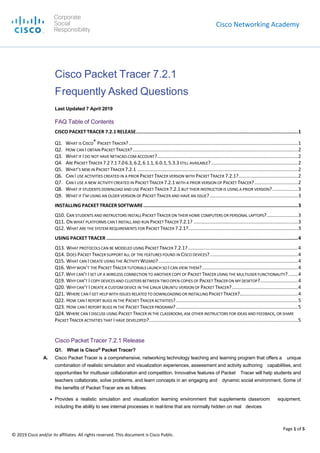 Cisco Networking Academy
Page 1 of 5
© 2019 Cisco and/or its affiliates. All rights reserved. This document is Cisco Public.
Cisco Packet Tracer 7.2.1
Frequently Asked Questions
Last Updated 7 April 2019
FAQ Table of Contents
CISCO PACKET TRACER 7.2.1 RELEASE..................................................................................................................1
Q1. WHAT IS CISCO® PACKET TRACER?.............................................................................................................................1
Q2. HOW CAN I OBTAIN PACKET TRACER?..........................................................................................................................2
Q3. WHAT IF I DO NOT HAVE NETACAD.COM ACCOUNT?........................................................................................................2
Q4. ARE PACKET TRACER 7.27.17.06.3,6.2, 6.1.1, 6.0.1,5.3.3STILL AVAILABLE? ................................................................2
Q5. WHAT’S NEW IN PACKET TRACER 7.2.1 .......................................................................................................................2
Q6. CAN I USE ACTIVITIES CREATED IN A PRIOR PACKET TRACER VERSION WITH PACKET TRACER 7.2.1?............................................2
Q7. CAN I USE A NEW ACTIVITY CREATED IN PACKET TRACER 7.2.1WITH A PRIOR VERSION OF PACKET TRACER?................................2
Q8. WHAT IF STUDENTS DOWNLOAD AND USE PACKET TRACER 7.2.1 BUT THEIR INSTRUCTOR IS USING A PRIOR VERSION?...................3
Q9. WHAT IF I’M USING AN OLDER VERSION OF PACKET TRACER AND HAVE AN ISSUE? .................................................................3
INSTALLING PACKET TRACER SOFTWARE.............................................................................................................3
Q10. CAN STUDENTS AND INSTRUCTORS INSTALL PACKET TRACER ON THEIR HOME COMPUTERS OR PERSONAL LAPTOPS?.......................3
Q11. ON WHAT PLATFORMS CAN I INSTALL AND RUN PACKET TRACER 7.2.1? .............................................................................3
Q12. WHAT ARE THE SYSTEM REQUIREMENTS FOR PACKET TRACER 7.2.1?.................................................................................3
USING PACKET TRACER .......................................................................................................................................4
Q13. WHAT PROTOCOLS CAN BE MODELED USING PACKET TRACER 7.2.1? .................................................................................4
Q14. DOES PACKET TRACER SUPPORT ALL OF THE FEATURES FOUND IN CISCO DEVICES?.................................................................4
Q15. WHAT CAN I CREATE USING THE ACTIVITY WIZARD?.......................................................................................................4
Q16. WHYWON’T THE PACKET TRACER TUTORIALS LAUNCH SO I CAN VIEW THEM?.......................................................................4
Q17. WHY CAN’T I SET UP A WIRELESS CONNECTION TO ANOTHER COPY OF PACKET TRACER USING THE MULTIUSER FUNCTIONALITY? .......4
Q19. WHY CAN’T I COPY DEVICES AND CLUSTERS BETWEEN TWO OPEN COPIES OF PACKET TRACER ON MY DESKTOP?............................4
Q20. WHY CAN’T I CREATE A CUSTOM DEVICE IN THE LINUX UBUNTU VERSION OF PACKET TRACER?.................................................4
Q21. WHERE CAN I GET HELP WITH ISSUES RELATED TO DOWNLOADING OR INSTALLING PACKET TRACER?...........................................4
Q22. HOW CAN I REPORT BUGS IN THE PACKET TRACER ACTIVITIES?..........................................................................................5
Q23. HOW CAN I REPORT BUGS IN THE PACKET TRACER PROGRAM?..........................................................................................5
Q24. WHERE CAN I DISCUSS USING PACKET TRACER IN THE CLASSROOM, ASK OTHER INSTRUCTORS FOR IDEAS AND FEEDBACK, OR SHARE
PACKET TRACER ACTIVITIES THAT I HAVE DEVELOPED?..............................................................................................................5
Cisco Packet Tracer 7.2.1 Release
Q1. What is Cisco®
Packet Tracer?
A. Cisco Packet Tracer is a comprehensive, networking technology teaching and learning program that offers a unique
combination of realistic simulation and visualization experiences, assessment and activity authoring capabilities, and
opportunities for multiuser collaboration and competition. Innovative features of Packet Tracer will help students and
teachers collaborate, solve problems, and learn concepts in an engaging and dynamic social environment. Some of
the benefits of Packet Tracer are as follows:
● Provides a realistic simulation and visualization learning environment that supplements classroom equipment,
including the ability to see internal processes in real-time that are normally hidden on real devices
Corporate
Social
Responsibility
 