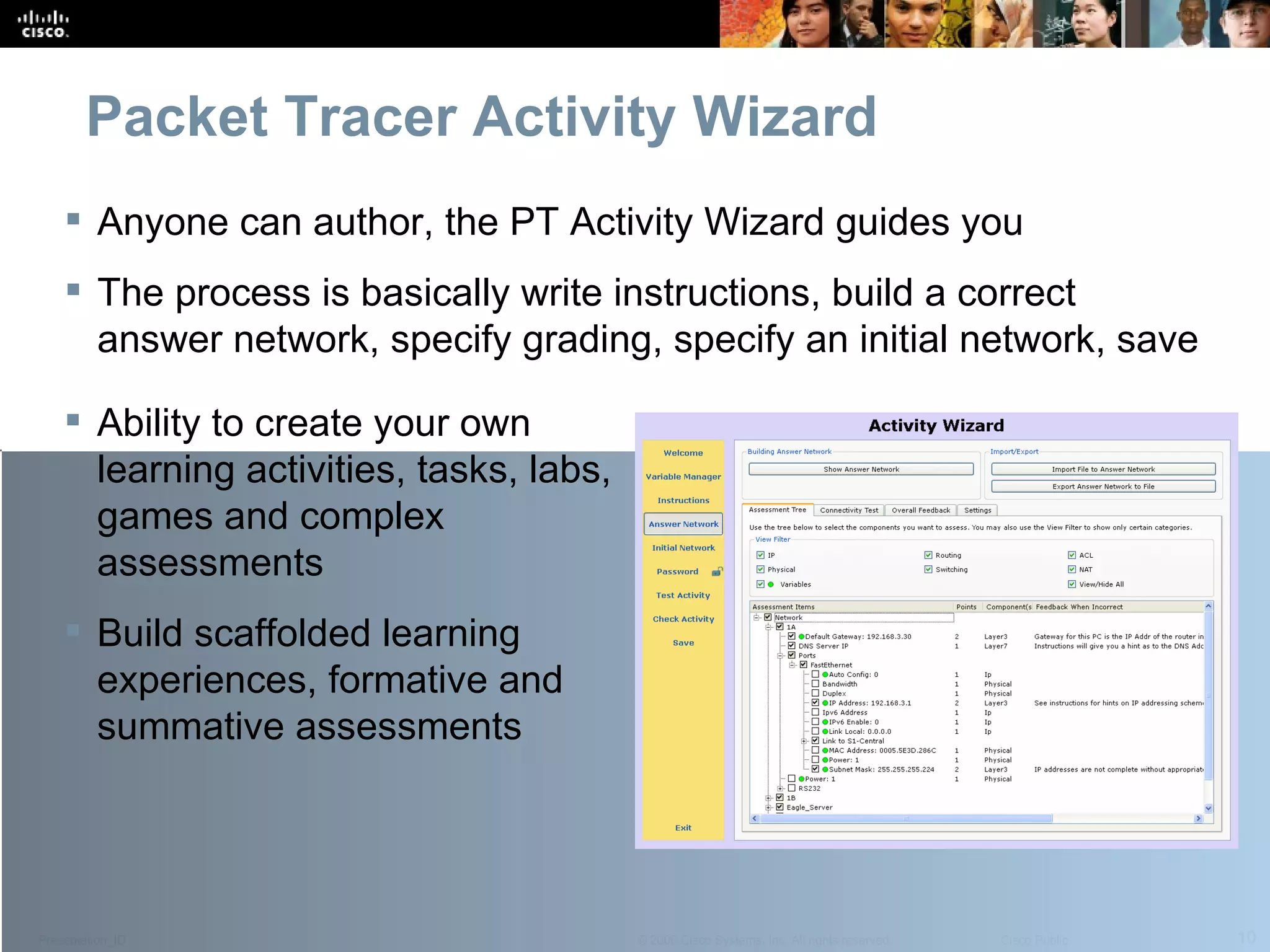 Packet Tracer Activity Wizard Anyone can author, the PT Activity Wizard guides you The process is basically write instructions, build a correct answer network, specify grading, specify an initial network, save Ability to create your own learning activities, tasks, labs, games and complex assessments Build scaffolded learning experiences, formative and summative assessments 