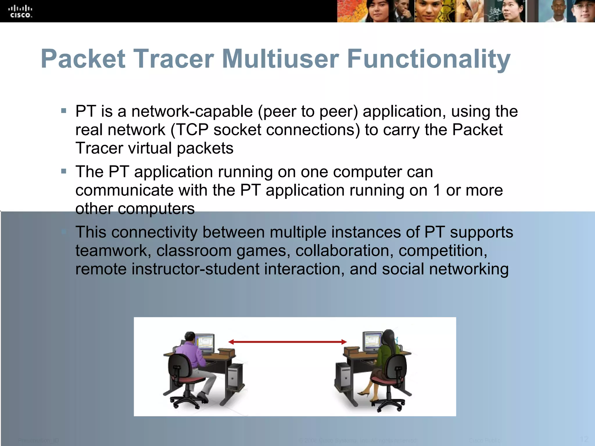 Packet Tracer Multiuser Functionality PT is a network-capable (peer to peer) application, using the real network (TCP socket connections) to carry the Packet Tracer virtual packets The PT application running on one computer can communicate with the PT application running on 1 or more other computers This connectivity between multiple instances of PT supports teamwork, classroom games, collaboration, competition, remote instructor-student interaction, and social networking 
