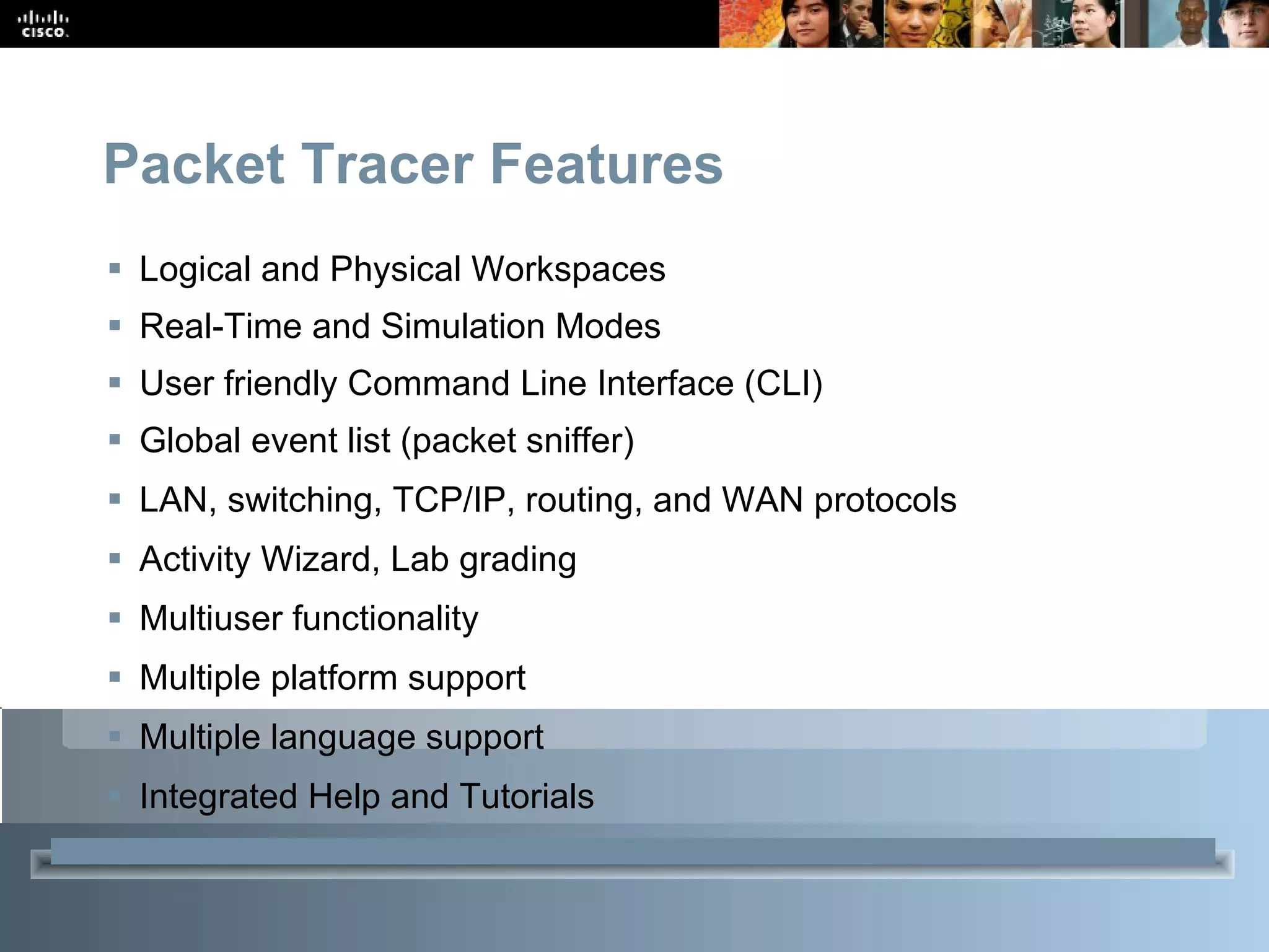 Packet Tracer Features  Logical and Physical Workspaces Real-Time and Simulation Modes User friendly Command Line Interface (CLI) Global event list (packet sniffer) LAN, switching, TCP/IP, routing, and WAN protocols Activity Wizard, Lab grading Multiuser functionality Multiple platform support Multiple language support Integrated Help and Tutorials 