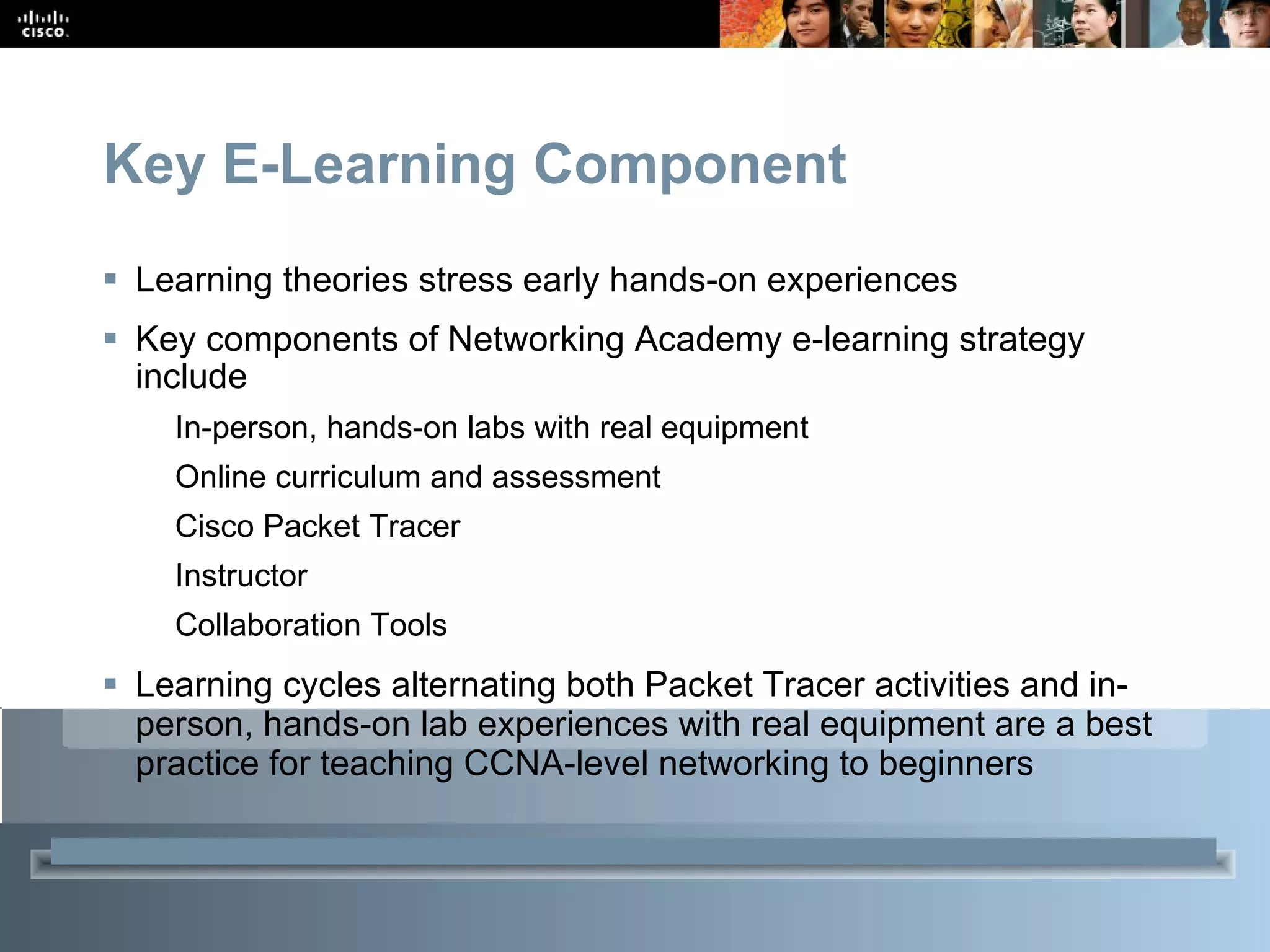 Key E-Learning Component Learning theories stress early hands-on experiences  Key components of Networking Academy e-learning strategy include In-person, hands-on labs with real equipment Online curriculum and assessment Cisco Packet Tracer Instructor Collaboration Tools Learning cycles alternating both Packet Tracer activities and in-person, hands-on lab experiences with real equipment are a best practice for teaching CCNA-level networking to beginners 