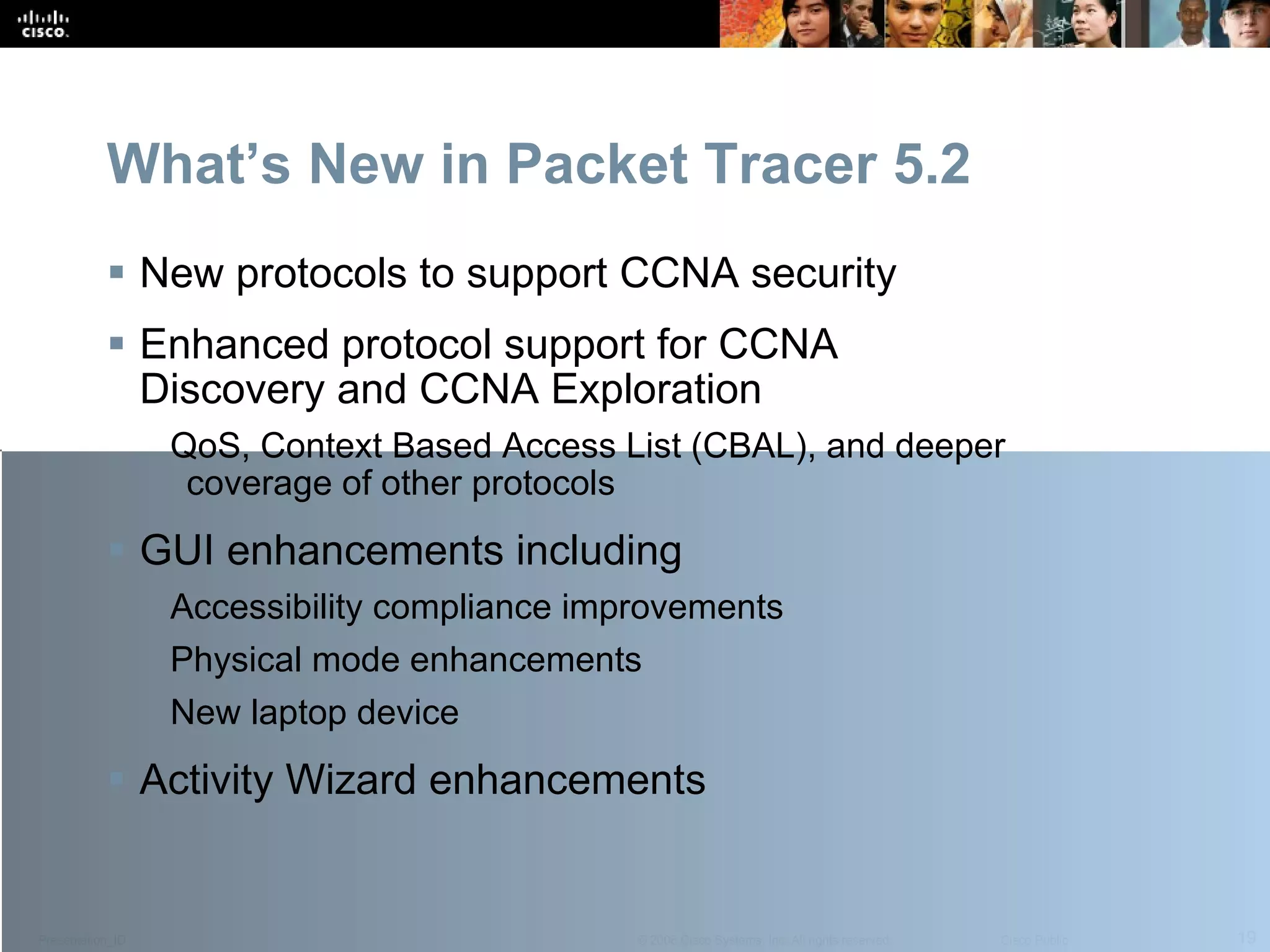 New protocols to support CCNA security Enhanced protocol support for CCNA Discovery and CCNA Exploration  QoS, Context Based Access List (CBAL), and deeper coverage of other protocols  GUI enhancements including Accessibility compliance improvements Physical mode enhancements New laptop device Activity Wizard enhancements What’s New in Packet Tracer 5.2 