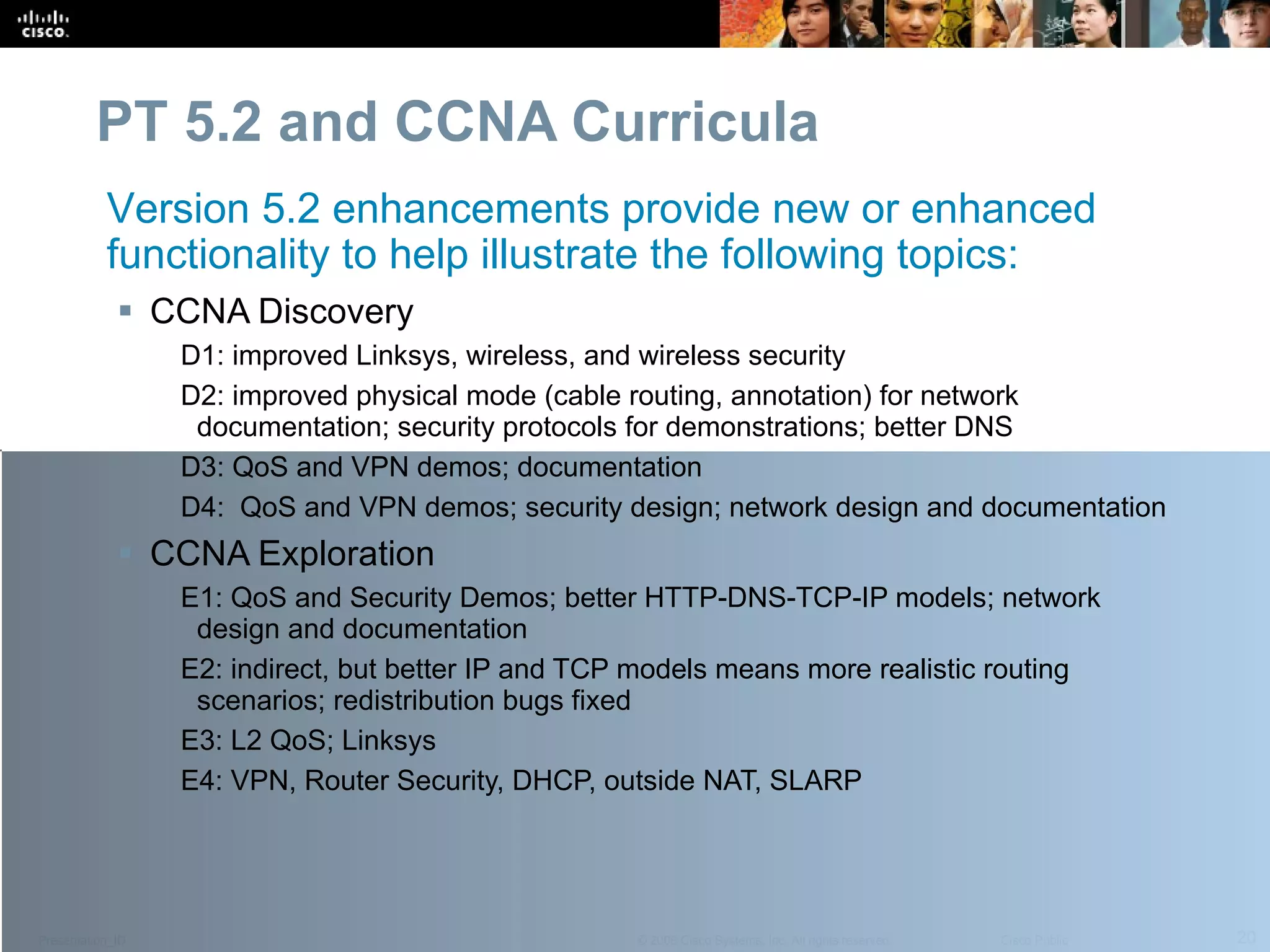 PT 5.2 and CCNA Curricula CCNA Discovery D1: improved Linksys, wireless, and wireless security D2: improved physical mode (cable routing, annotation) for network documentation; security protocols for demonstrations; better DNS D3: QoS and VPN demos; documentation D4:  QoS and VPN demos; security design; network design and documentation  CCNA Exploration E1: QoS and Security Demos; better HTTP-DNS-TCP-IP models; network design and documentation E2: indirect, but better IP and TCP models means more realistic routing scenarios; redistribution bugs fixed E3: L2 QoS; Linksys  E4: VPN, Router Security, DHCP, outside NAT, SLARP Version 5.2 enhancements provide new or enhanced functionality to help illustrate the following topics: 