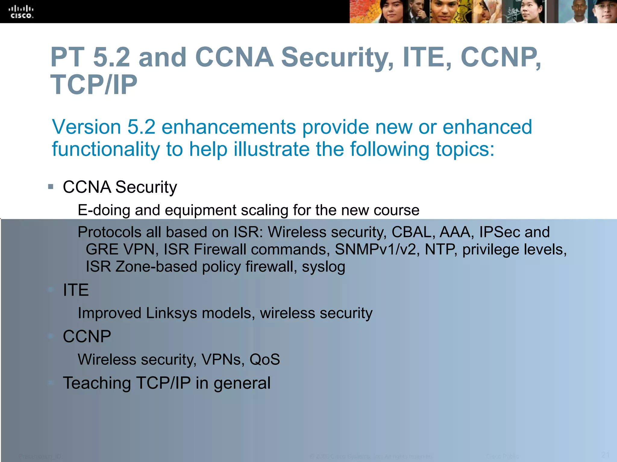 PT 5.2 and CCNA Security, ITE, CCNP, TCP/IP CCNA Security E-doing and equipment scaling for the new course Protocols all based on ISR: Wireless security, CBAL, AAA, IPSec and GRE VPN, ISR Firewall commands, SNMPv1/v2, NTP, privilege levels, ISR Zone-based policy firewall, syslog ITE Improved Linksys models, wireless security CCNP Wireless security, VPNs, QoS Teaching TCP/IP in general Version 5.2 enhancements provide new or enhanced functionality to help illustrate the following topics: 