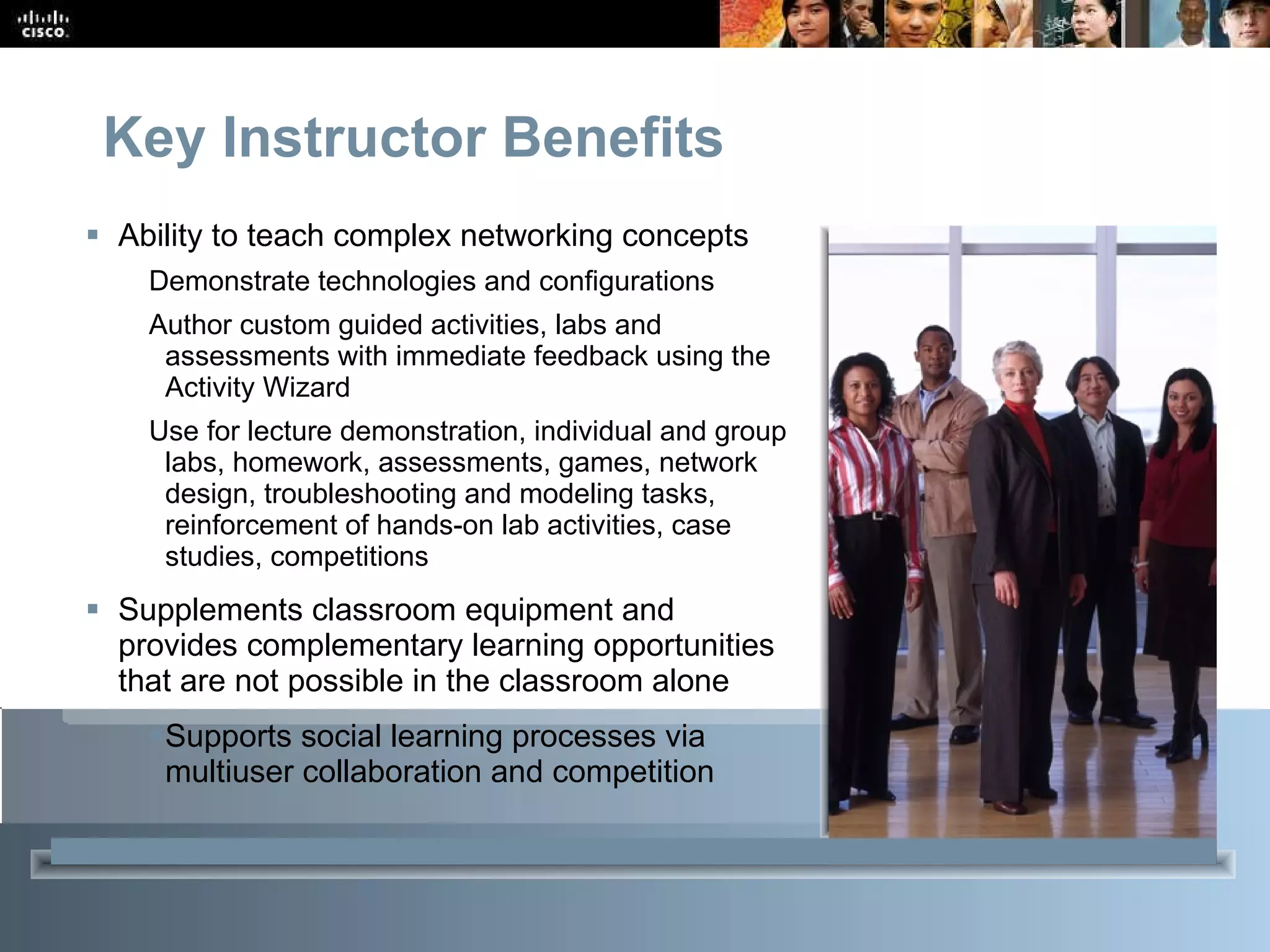 Key Instructor Benefits Ability to teach complex networking concepts Demonstrate technologies and configurations Author custom guided activities, labs and assessments with immediate feedback using the Activity Wizard Use for lecture demonstration, individual and group labs, homework, assessments, games, network design, troubleshooting and modeling tasks, reinforcement of hands-on lab activities, case studies, competitions Supplements classroom equipment and provides complementary learning opportunities that are not possible in the classroom alone Supports social learning processes via multiuser collaboration and competition 