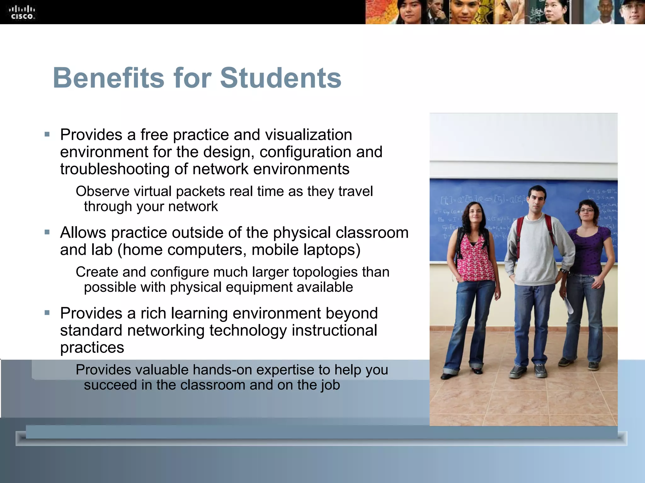 Benefits for Students Provides a free practice and visualization environment for the design, configuration and troubleshooting of network environments Observe virtual packets real time as they travel through your network Allows practice outside of the physical classroom and lab (home computers, mobile laptops) Create and configure much larger topologies than possible with physical equipment available Provides a rich learning environment beyond standard networking technology instructional practices Provides valuable hands-on expertise to help you succeed in the classroom and on the job 