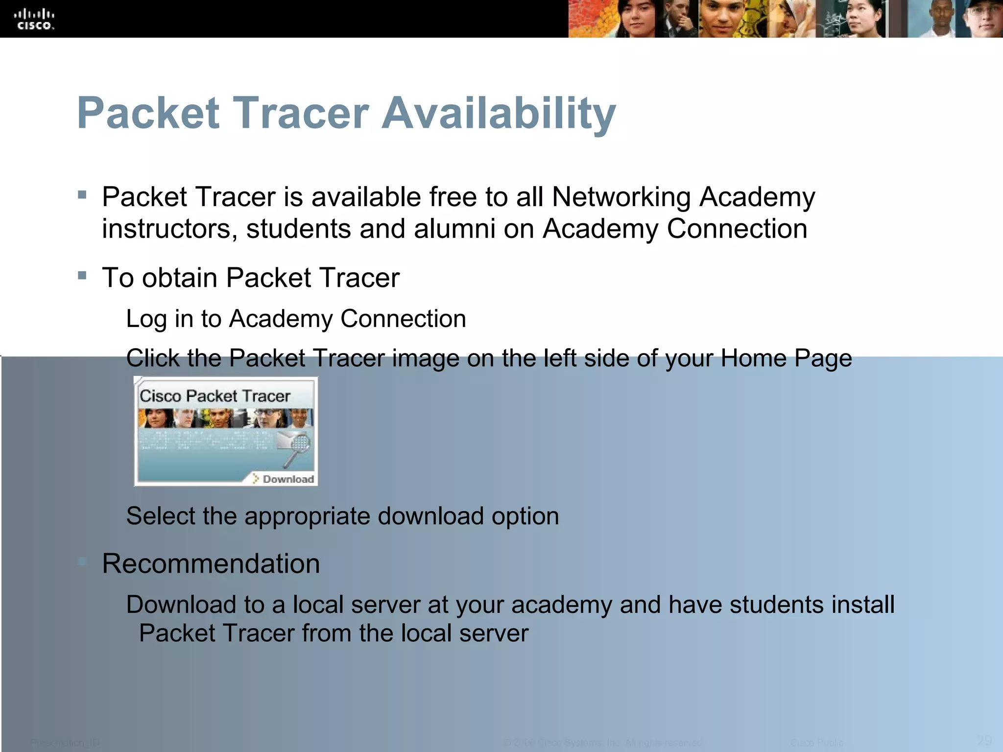 Packet Tracer Availability Packet Tracer is available free to all Networking Academy instructors, students and alumni on Academy Connection To obtain Packet Tracer Log in to Academy Connection Click the Packet Tracer image on the left side of your Home Page Select the appropriate download option Recommendation Download to a local server at your academy and have students install Packet Tracer from the local server  