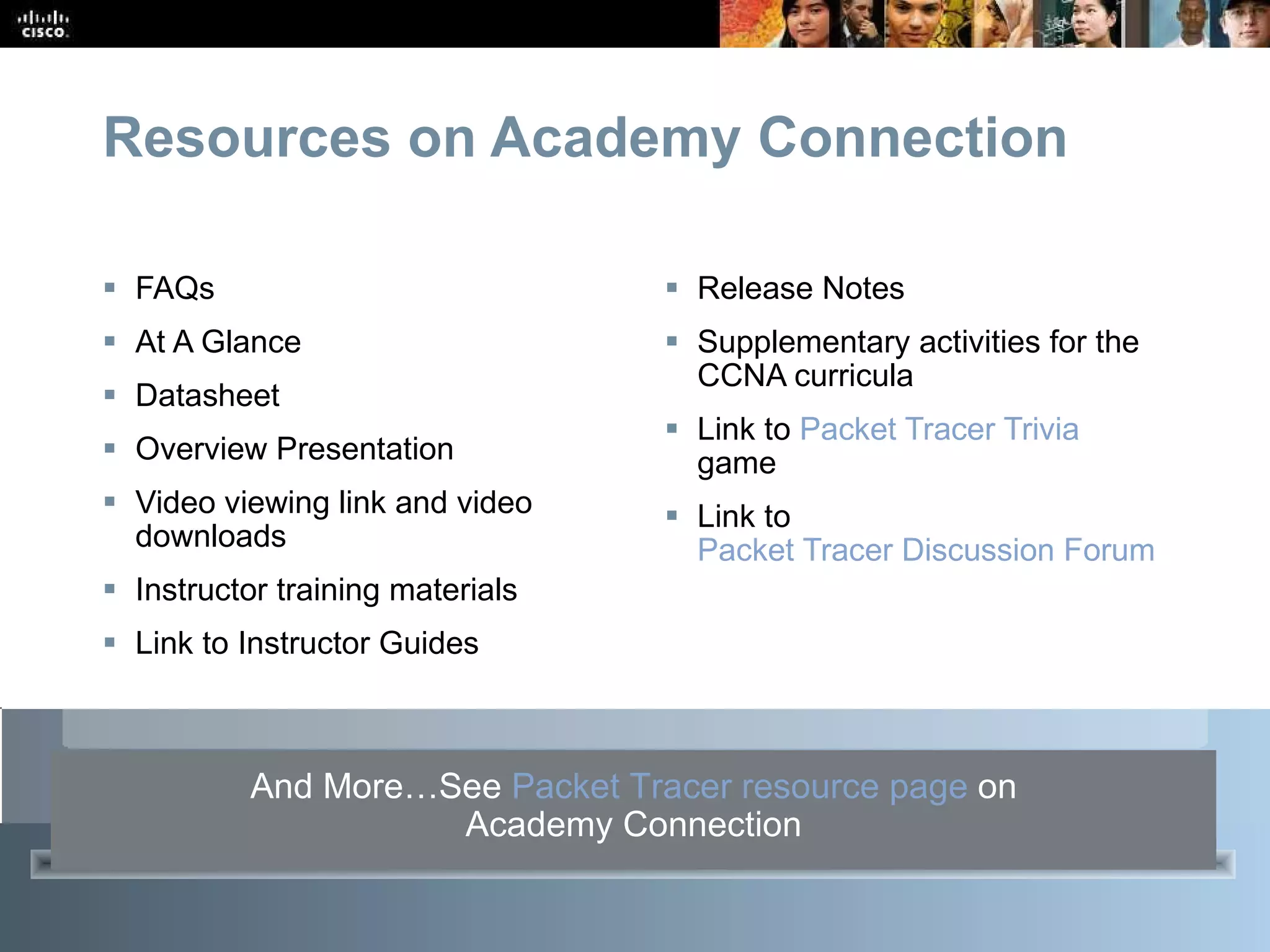 Resources on Academy Connection FAQs At A Glance Datasheet Overview Presentation Video viewing link and video downloads Instructor training materials Link to Instructor Guides Release Notes Supplementary activities for the CCNA curricula Link to  Packet Tracer Trivia  game  Link to  Packet Tracer Discussion Forum And More…See  Packet Tracer resource page   on Academy Connection 