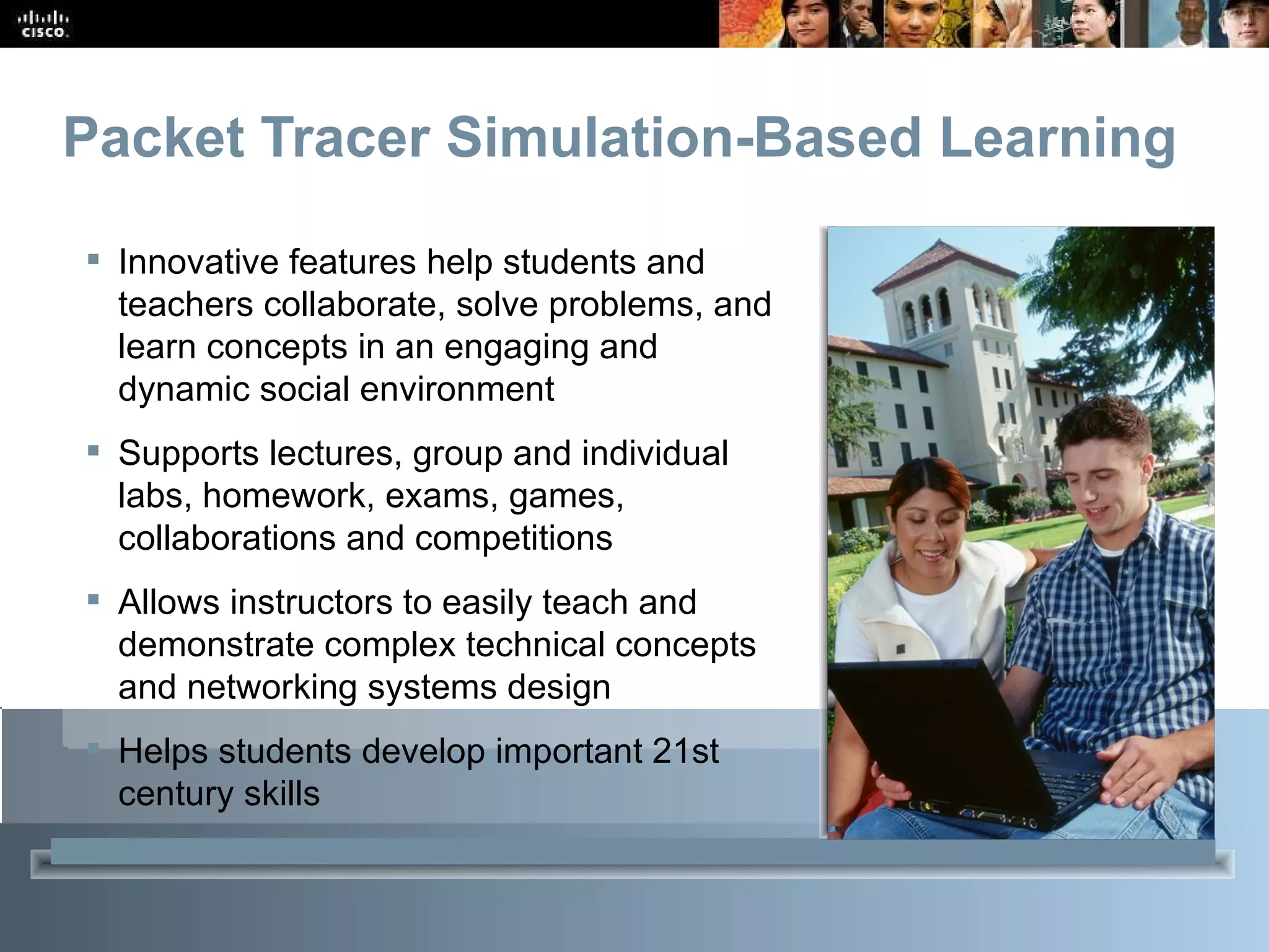 Packet Tracer Simulation-Based Learning Innovative features help students and teachers collaborate, solve problems, and learn concepts in an engaging and dynamic social environment Supports lectures, group and individual labs, homework, exams, games, collaborations and competitions Allows instructors to easily teach and demonstrate complex technical concepts and networking systems design Helps students develop important 21 st  century skills  