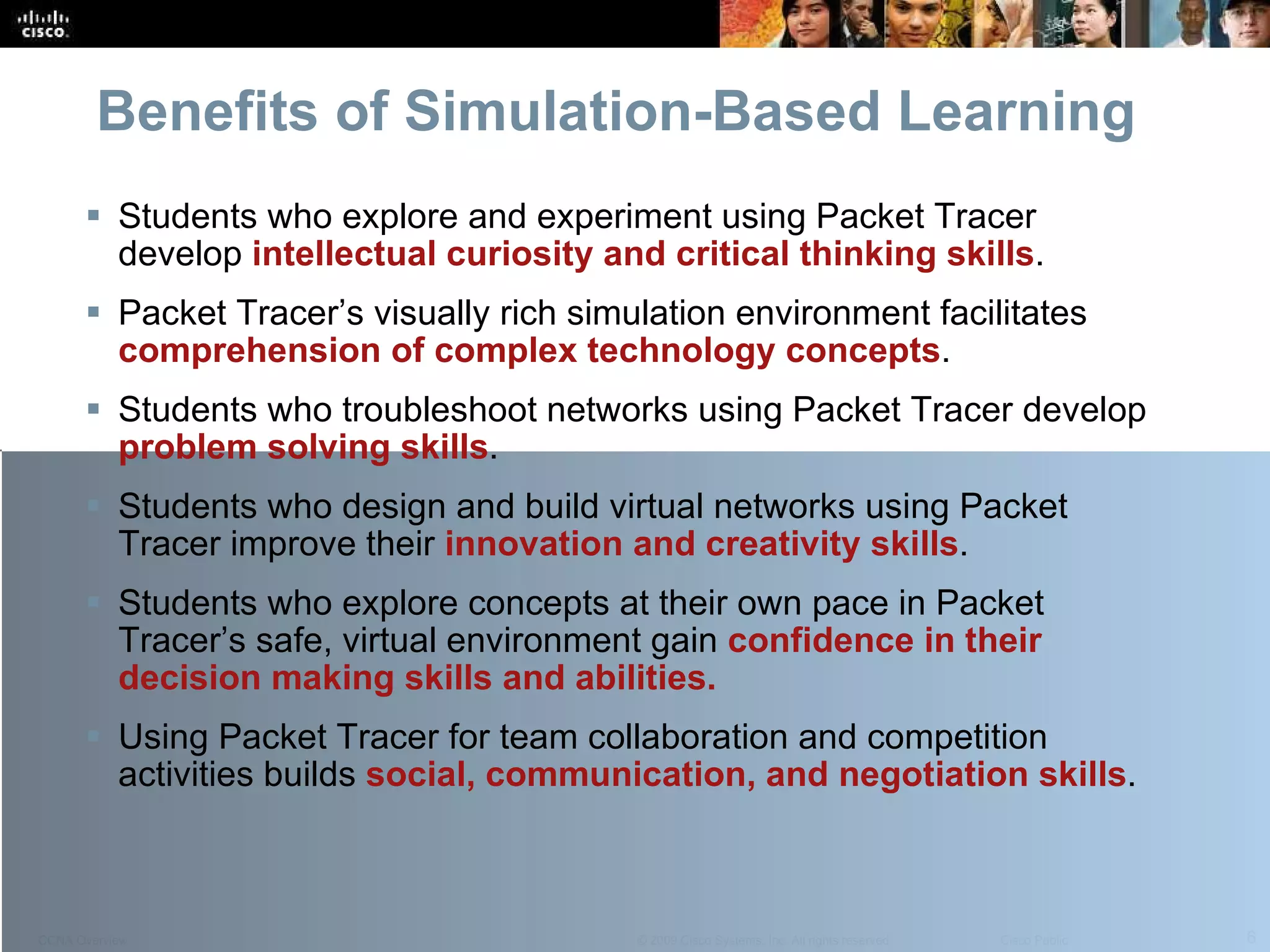 Benefits of Simulation-Based Learning Students who explore and experiment using Packet Tracer develop  intellectual curiosity and critical thinking skills . Packet Tracer’s visually rich simulation environment facilitates   comprehension of complex technology concepts . Students who troubleshoot networks using Packet Tracer develop  problem solving skills . Students who design and build virtual networks using Packet Tracer improve their  innovation and creativity skills . Students who explore concepts at their own pace in Packet Tracer’s safe, virtual environment gain  confidence in their decision making skills and abilities. Using Packet Tracer for team collaboration and competition activities builds  social, communication, and negotiation skills . 
